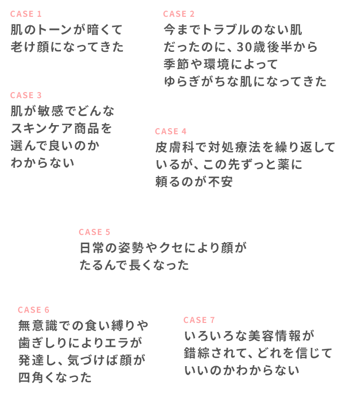 CASE 1 肌のトーンが暗くて老け顔になってきた CASE 2 今までトラブルのない肌だったのに、30歳後半から季節や環境によってゆらぎがちな肌になってきた CASE 3 肌が敏感でどんなスキンケア商品を選んで良いのかわからない CASE 4 皮膚科で対処療法を繰り返しているが、この先ずっと薬に頼るのが不安 CASE 5 日常の姿勢やクセにより顔がたるんで長くなった CASE 6 無意識での食い縛りや歯ぎしりによりエラが発達し、気づけば顔が四角くなった CASE 7 いろいろな美容情報が錯綜されて、どれを信じていいのかわからない