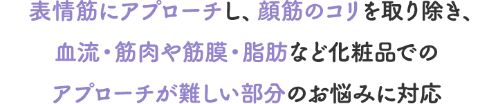 表情筋にアプローチし、顔筋のコリを取り除き、血流・筋肉や筋膜・脂肪など化粧品でのアプローチが難しい部分のお悩みに対応