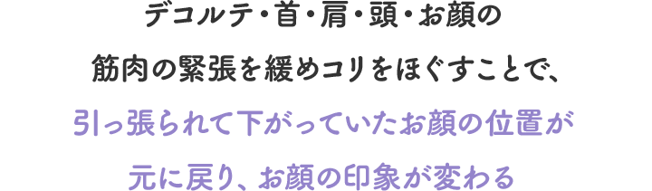 デコルテ・首・肩・頭・お顔の筋肉の緊張を緩めコリをほぐすことで、引っ張られて下がっていたお顔の位置が元に戻り、お顔の印象が変わる